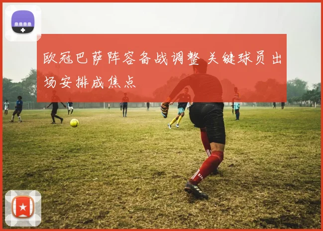 欧冠巴萨阵容备战调整 关键球员出场安排成焦点