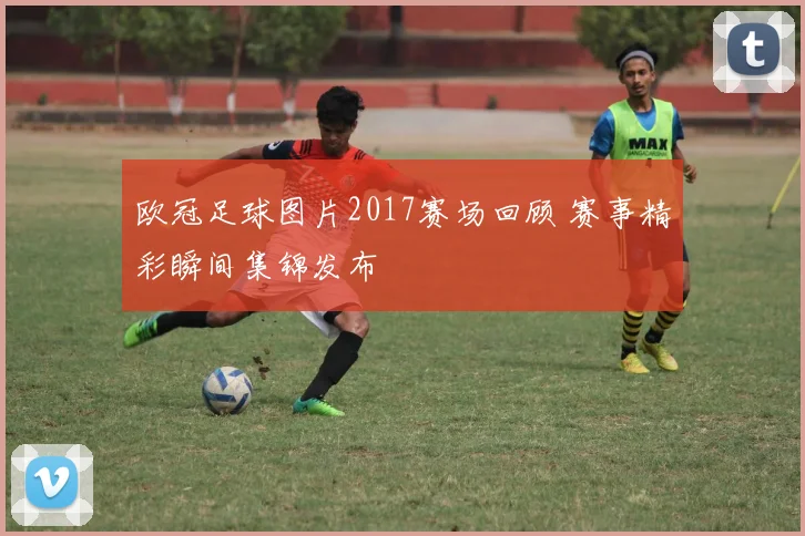 欧冠足球图片2017赛场回顾 赛事精彩瞬间集锦发布