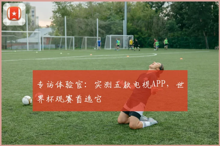 专访体验官:实测五款电视APP,世界杯观赛首选它
