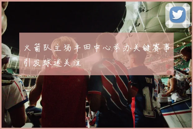火箭队主场丰田中心举办关键赛事引发球迷关注