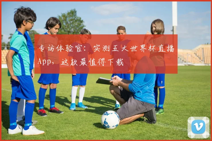 专访体验官:实测五大世界杯直播App,这款最值得下载