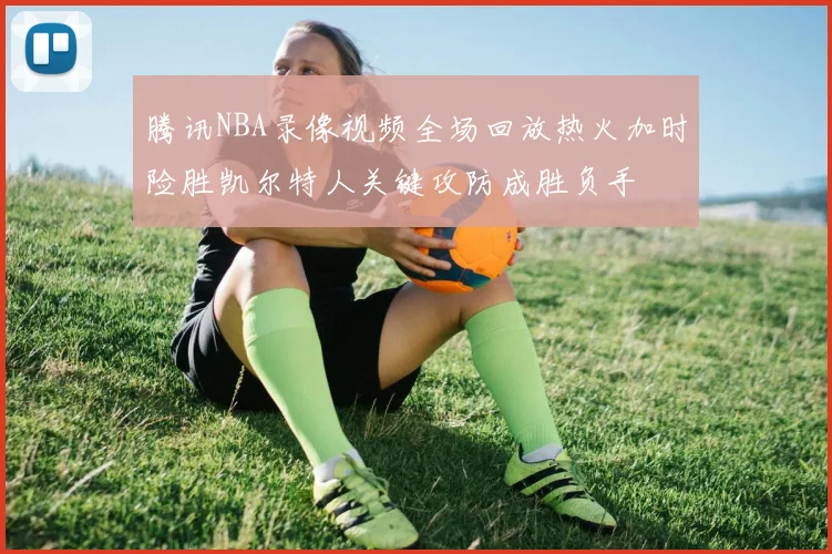 腾讯NBA录像视频全场回放热火加时险胜凯尔特人关键攻防成胜负手