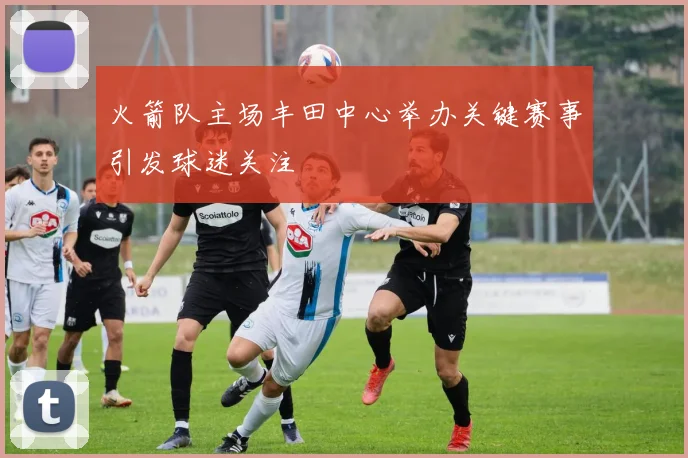 火箭队主场丰田中心举办关键赛事引发球迷关注