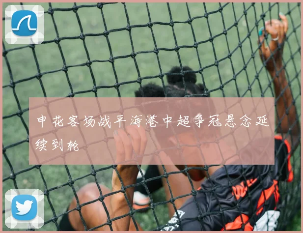 申花客场战平海港中超争冠悬念延续到轮