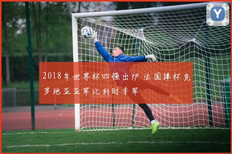 2018年世界杯四强出炉 法国捧杯克罗地亚亚军比利时季军