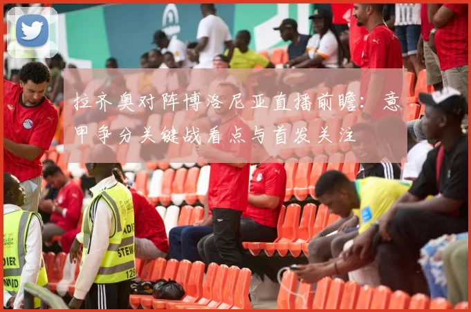 拉齐奥对阵博洛尼亚直播前瞻：意甲争分关键战看点与首发关注