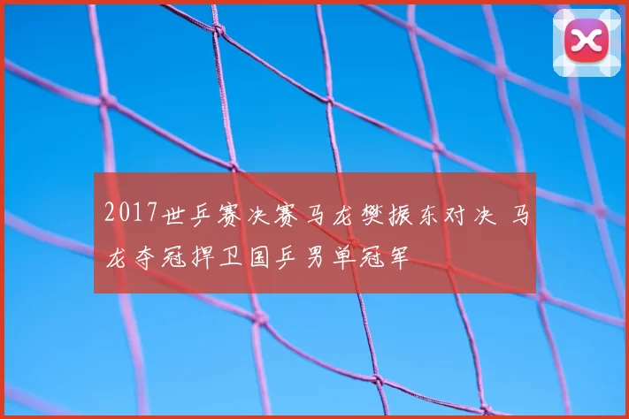 2017世乒赛决赛马龙樊振东对决 马龙夺冠捍卫国乒男单冠军