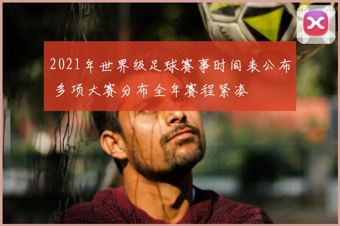 2021年世界级足球赛事时间表公布 多项大赛分布全年赛程紧凑