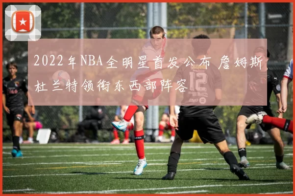 2022年NBA全明星首发公布 詹姆斯杜兰特领衔东西部阵容