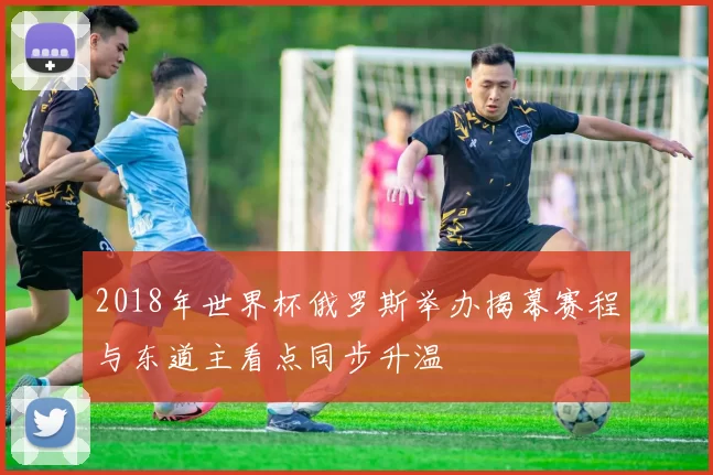 2018年世界杯俄罗斯举办揭幕赛程与东道主看点同步升温