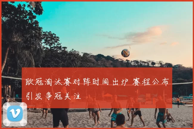 欧冠淘汰赛对阵时间出炉 赛程公布引发争冠关注