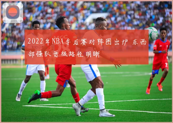 2022年NBA季后赛对阵图出炉 东西部强队晋级路径明晰