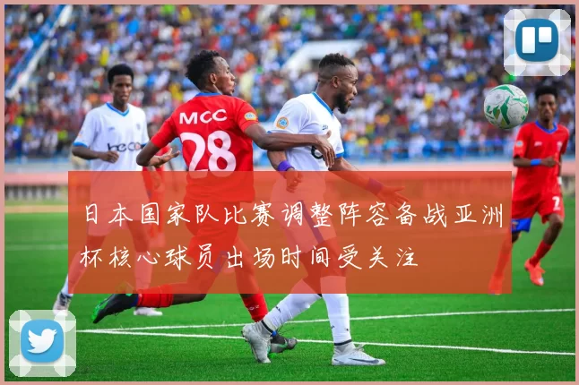 日本国家队比赛调整阵容备战亚洲杯核心球员出场时间受关注