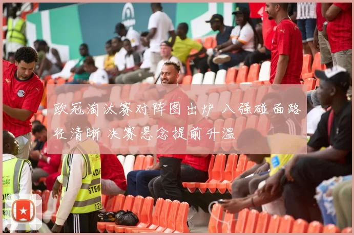 欧冠淘汰赛对阵图出炉 八强碰面路径清晰 决赛悬念提前升温