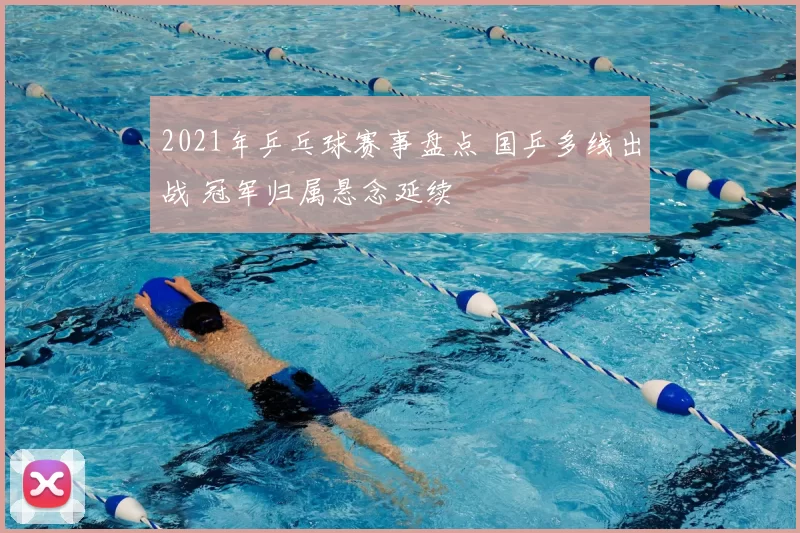 2021年乒乓球赛事盘点 国乒多线出战 冠军归属悬念延续