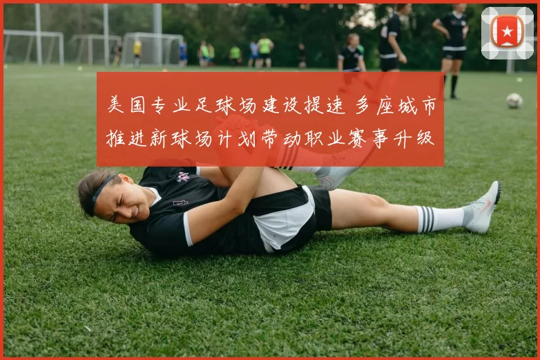 美国专业足球场建设提速 多座城市推进新球场计划带动职业赛事升级