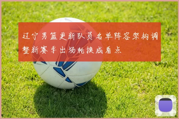 辽宁男篮更新队员名单阵容架构调整新赛季出场轮换成看点