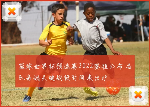 篮球世界杯预选赛2022赛程公布 各队备战关键战役时间表出炉