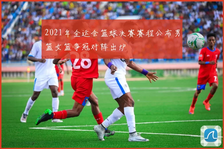 2021年全运会篮球决赛赛程公布男篮女篮争冠对阵出炉
