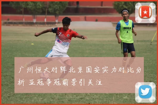 广州恒大对阵北京国安实力对比分析 亚冠争冠前景引关注