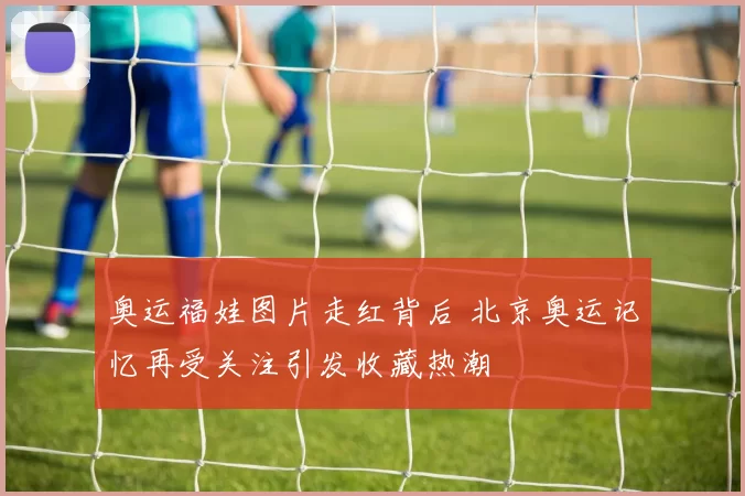 奥运福娃图片走红背后 北京奥运记忆再受关注引发收藏热潮