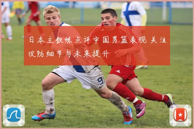 日本主教练点评中国男篮表现 关注攻防细节与未来提升