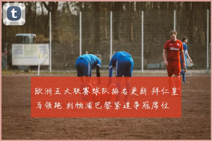 欧洲五大联赛球队排名更新 拜仁皇马领跑 利物浦巴黎紧追争冠席位