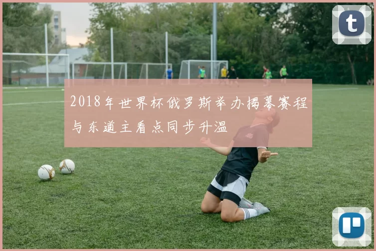 2018年世界杯俄罗斯举办揭幕赛程与东道主看点同步升温