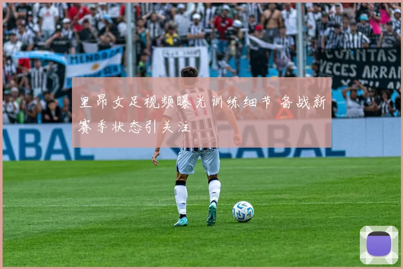 里昂女足视频曝光训练细节 备战新赛季状态引关注